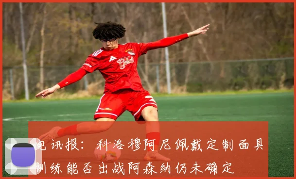 电讯报：科洛穆阿尼佩戴定制面具训练能否出战阿森纳仍未确定