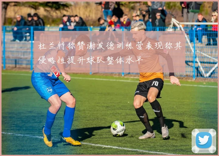 杜兰特称赞谢泼德训练营表现称其侵略性提升球队整体水平