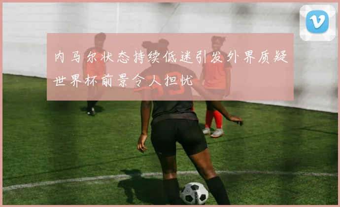 内马尔状态持续低迷引发外界质疑世界杯前景令人担忧