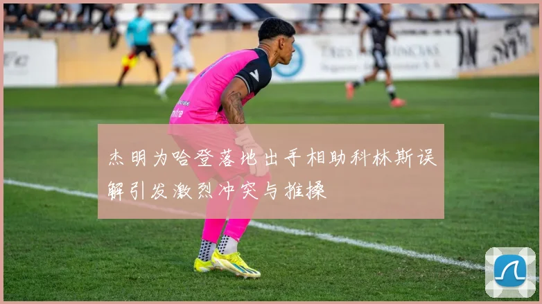 杰明为哈登落地出手相助科林斯误解引发激烈冲突与推搡