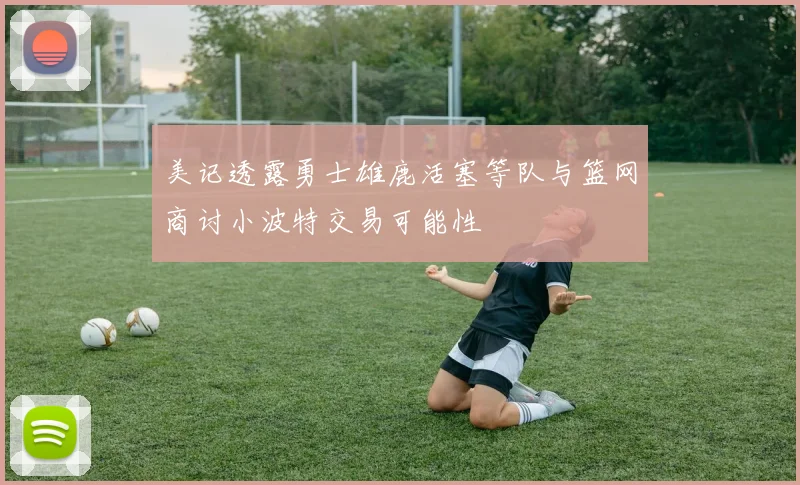 美记透露勇士雄鹿活塞等队与篮网商讨小波特交易可能性