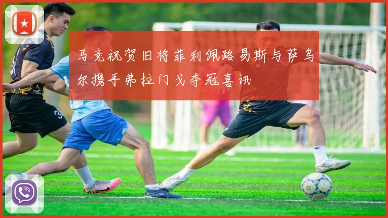 马竞祝贺旧将菲利佩路易斯与萨乌尔携手弗拉门戈夺冠喜讯