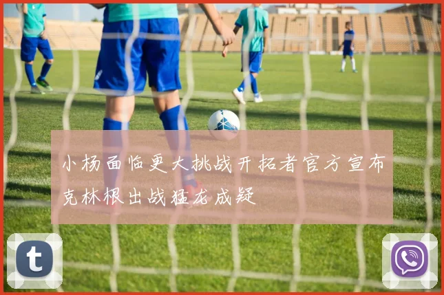 小杨面临更大挑战开拓者官方宣布克林根出战猛龙成疑