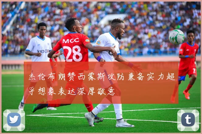 杰伦布朗赞西蒙斯攻防兼备实力超乎想象表达深厚敬意