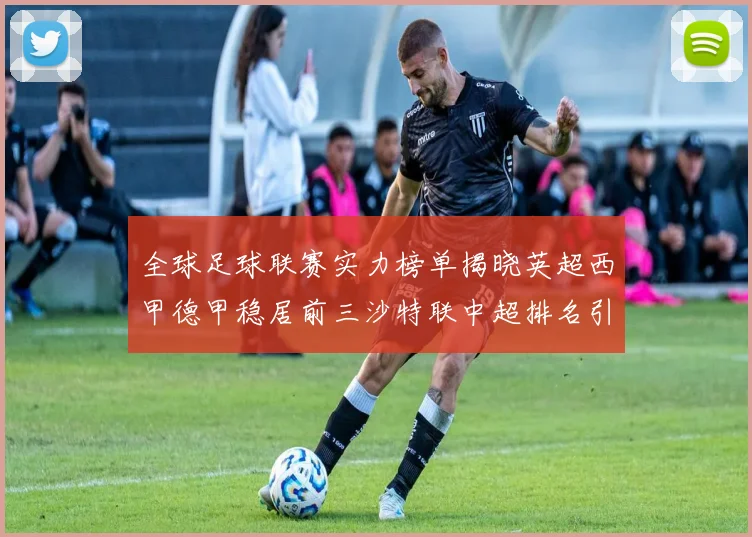 全球足球联赛实力榜单揭晓英超西甲德甲稳居前三沙特联中超排名引关注