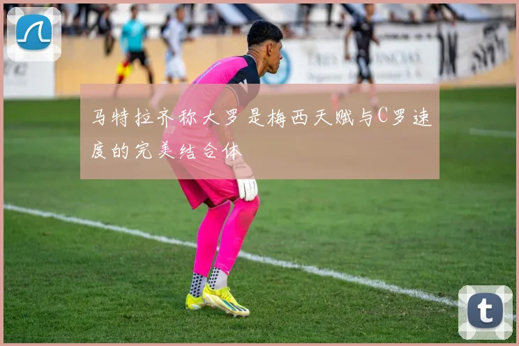 马特拉齐称大罗是梅西天赋与C罗速度的完美结合体