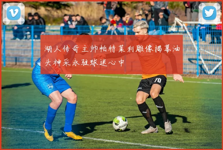 湖人传奇主帅帕特莱利雕像揭幕油头神采永驻球迷心中