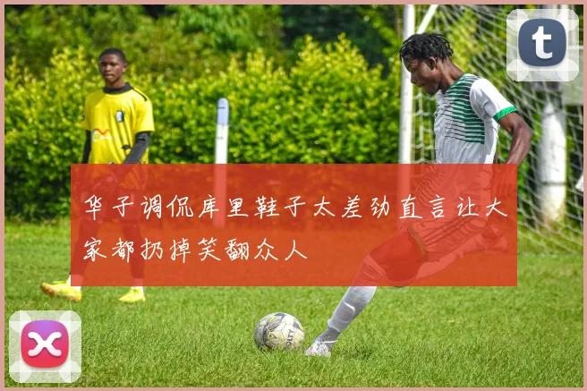 华子调侃库里鞋子太差劲直言让大家都扔掉笑翻众人