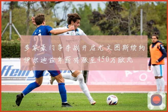 多家豪门争夺战开启尤文图斯续约伊尔迪兹年薪将涨至450万欧元