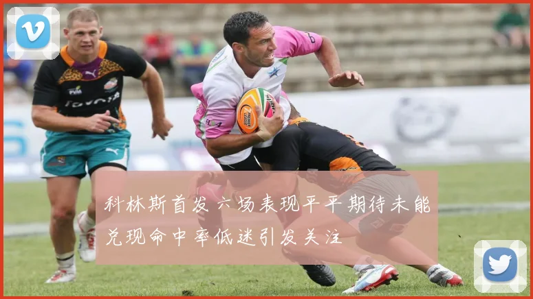 科林斯首发六场表现平平期待未能兑现命中率低迷引发关注