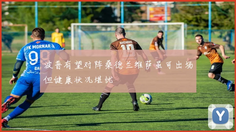 波普有望对阵桑德兰维萨虽可出场但健康状况堪忧