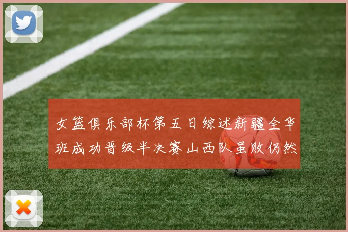 女篮俱乐部杯第五日综述新疆全华班成功晋级半决赛山西队虽败仍然晋级