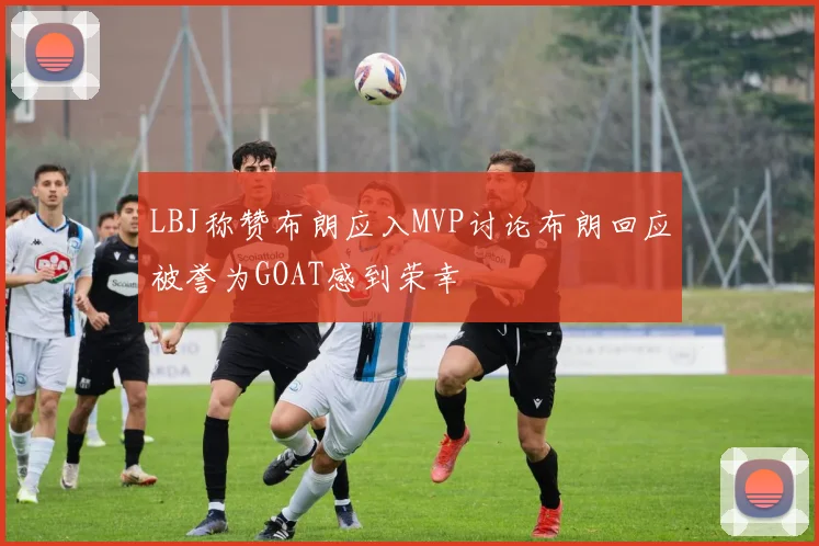LBJ称赞布朗应入MVP讨论布朗回应被誉为GOAT感到荣幸