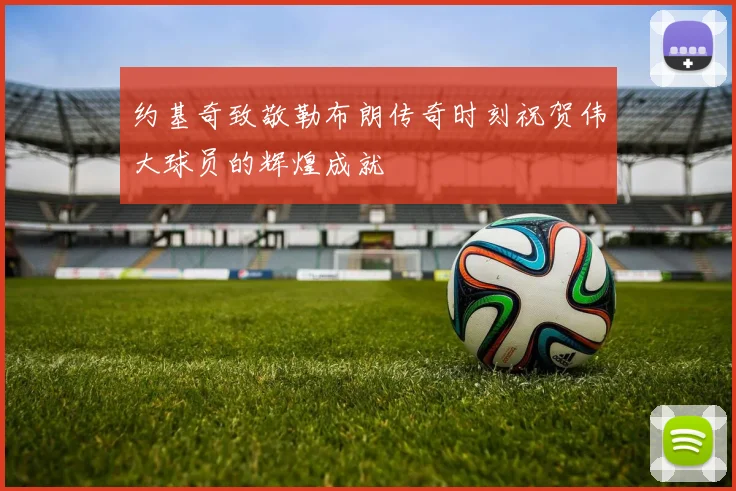 约基奇致敬勒布朗传奇时刻祝贺伟大球员的辉煌成就