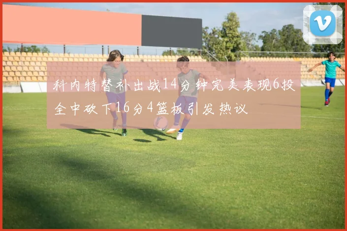 科内特替补出战14分钟完美表现6投全中砍下16分4篮板引发热议