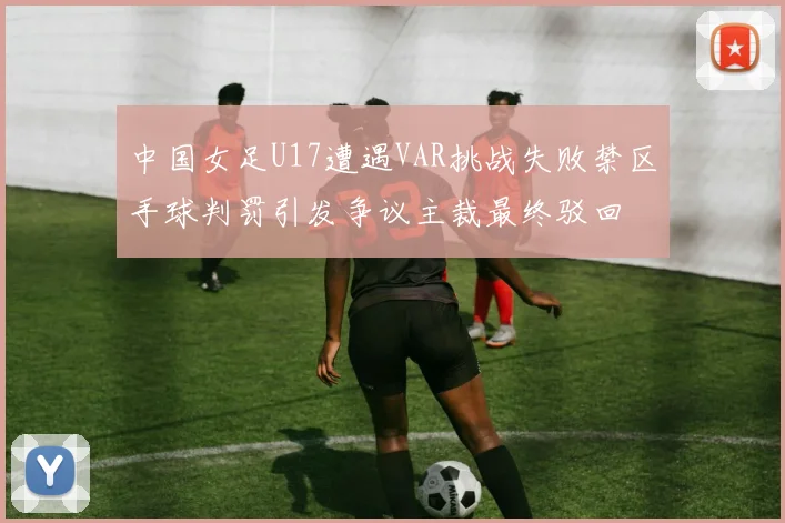 中国女足U17遭遇VAR挑战失败禁区手球判罚引发争议主裁最终驳回
