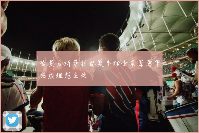 哈曼分析萨拉赫夏季转会前景意甲或成理想去处
