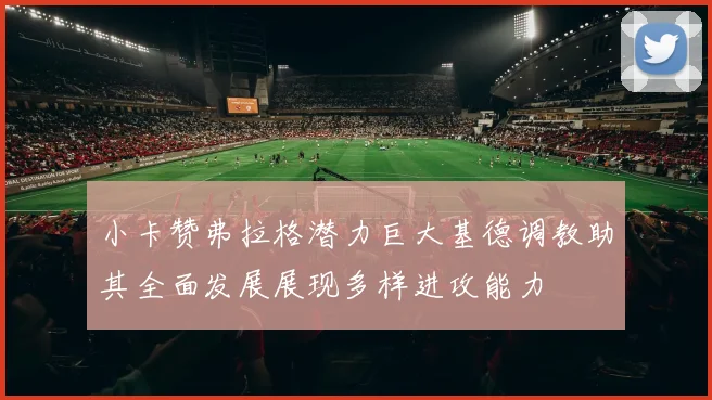 小卡赞弗拉格潜力巨大基德调教助其全面发展展现多样进攻能力
