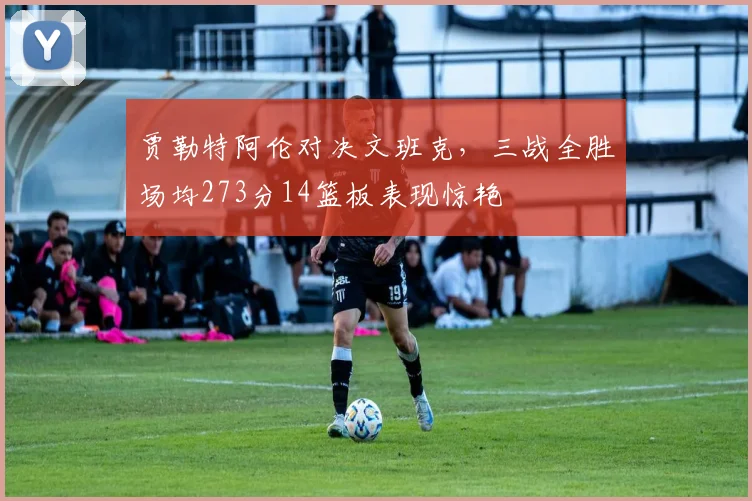 贾勒特阿伦对决文班克，三战全胜场均273分14篮板表现惊艳