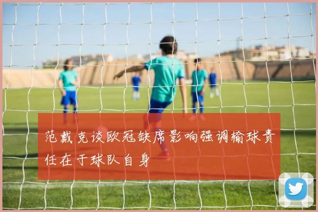 范戴克谈欧冠缺席影响强调输球责任在于球队自身