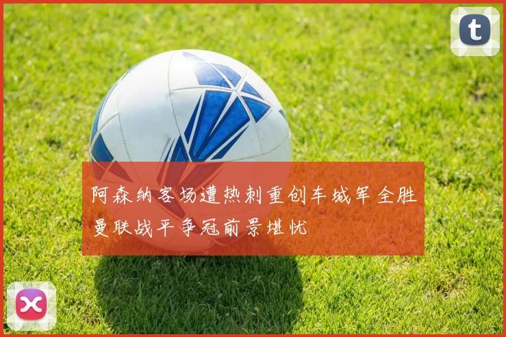 阿森纳客场遭热刺重创车城军全胜曼联战平争冠前景堪忧