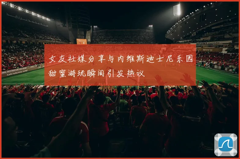 女友社媒分享与内维斯迪士尼乐园甜蜜游玩瞬间引发热议