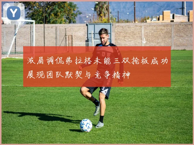浓眉调侃弗拉格未能三双抢板成功展现团队默契与竞争精神