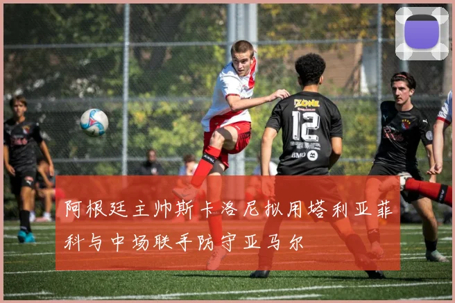 阿根廷主帅斯卡洛尼拟用塔利亚菲科与中场联手防守亚马尔