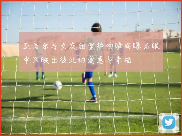 亚马尔与女友甜蜜热吻瞬间曝光眼中只映出彼此的爱意与幸福
