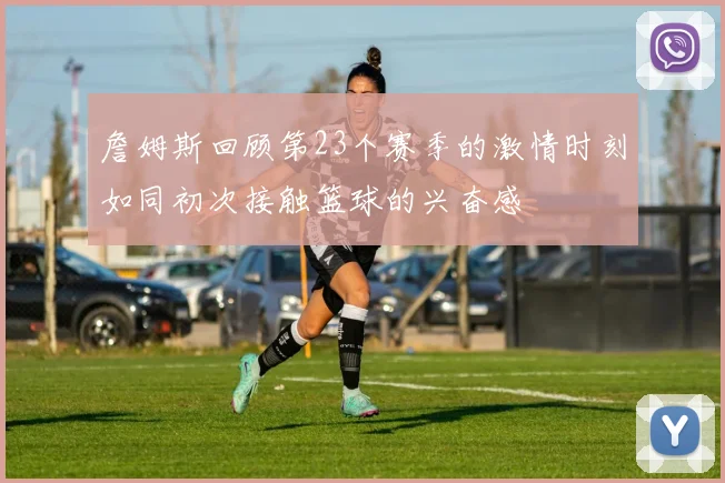 詹姆斯回顾第23个赛季的激情时刻如同初次接触篮球的兴奋感