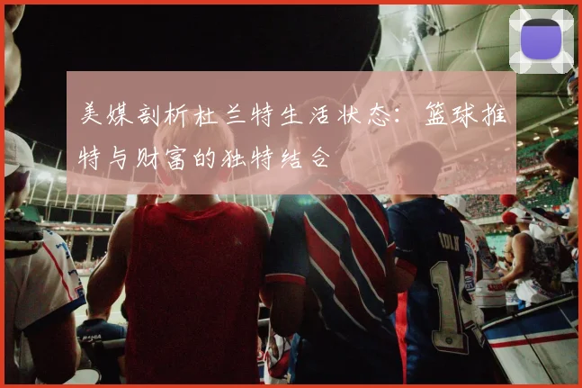 美媒剖析杜兰特生活状态：篮球推特与财富的独特结合