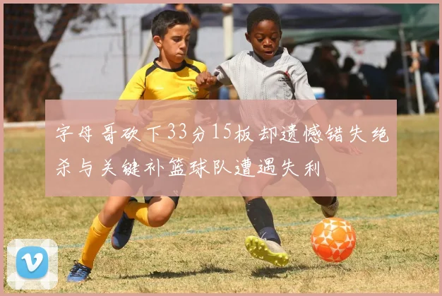 字母哥砍下33分15板却遗憾错失绝杀与关键补篮球队遭遇失利
