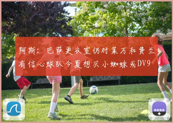 阿斯：巴萨更衣室仍对莱万和费兰有信心球队今夏想买小蜘蛛或DV9