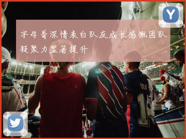 字母哥深情表白队友成长感慨团队凝聚力显著提升
